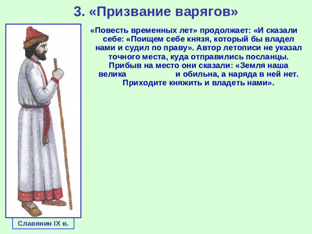 3. «Призвание варягов» «Повесть временных лет» продолжает: «И сказали себе: «Поищем себе князя, который бы владел нами и судил по праву». Автор летописи не указал точного места, куда отправились посланцы. Прибыв на место они сказали: «Земля наша велика и обильна, а наряда в ней нет. Приходите княжить и владеть нами». Славянин IX в.