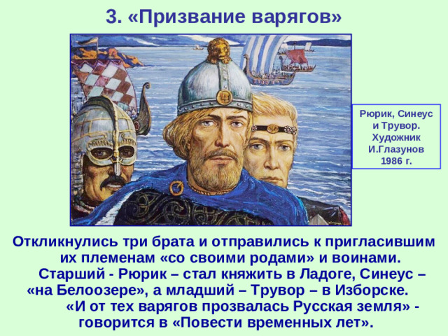 3. «Призвание варягов» Рюрик, Синеус и Трувор. Художник И.Глазунов 1986 г. Откликнулись три брата и отправились к пригласившим их племенам «со своими родами» и воинами. Старший - Рюрик – стал княжить в Ладоге, Синеус – «на Белоозере», а младший – Трувор – в Изборске. «И от тех варягов прозвалась Русская земля» - говорится в «Повести временных лет».