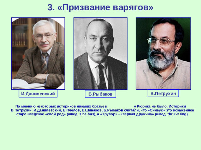 3. «Призвание варягов» В.Петрухин И.Данилевский Б.Рыбаков По мнению некоторых историков никаких братьев у Рюрика не было. Историки В.Петрухин, И.Данилевский, Е.Пчелов, Е.Шинаков, Б.Рыбаков считали, что «Синеус» это искаженное старошведское «свой род» (швед. sine hus), а «Трувор» - «верная дружина» (швед. thru varing).