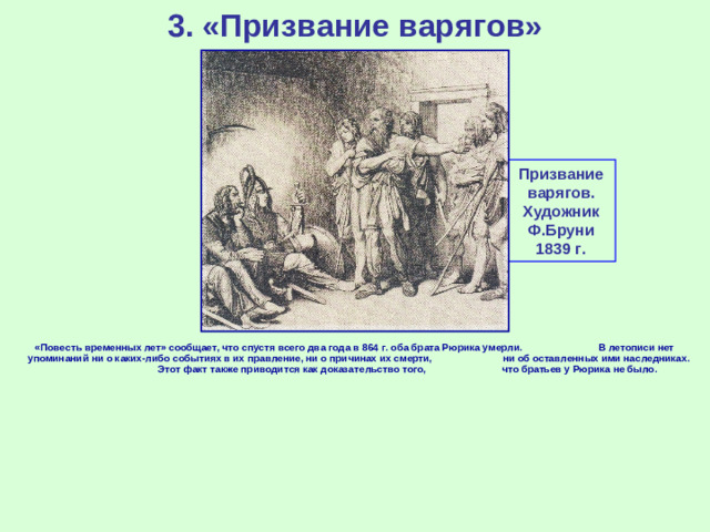 3. «Призвание варягов» Призвание варягов. Художник Ф.Бруни 1839 г. «Повесть временных лет» сообщает, что спустя всего два года в 864 г. оба брата Рюрика умерли. В летописи нет упоминаний ни о каких-либо событиях в их правление, ни о причинах их смерти, ни об оставленных ими наследниках. Этот факт также приводится как доказательство того, что братьев у Рюрика не было.