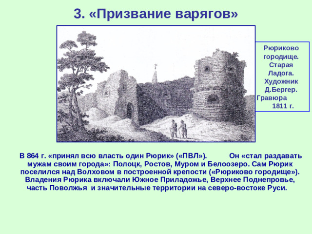 3. «Призвание варягов» Рюриково городище. Старая Ладога. Художник Д.Бергер. Гравюра 1811 г.  В 864 г. «принял всю власть один Рюрик» («ПВЛ»). Он «стал раздавать мужам своим города»: Полоцк, Ростов, Муром и Белоозеро. Сам Рюрик поселился над Волховом в построенной крепости («Рюриково городище»). Владения Рюрика включали Южное Приладожье, Верхнее Поднепровье, часть Поволжья и значительные территории на северо-востоке Руси.