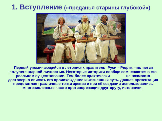 1. Вступление («преданья старины глубокой»)  Первый упоминающийся в летописях правитель Руси – Рюрик –является полулегендарной личностью. Некоторые историки вообще сомневаются в его реальном существовании. Тем более практически не возможно достоверно описать его происхождение и жизненный путь. Данная презентация представляет различные точки зрения и при её создании использовались многочисленные, часто противоречащие друг другу, источники.