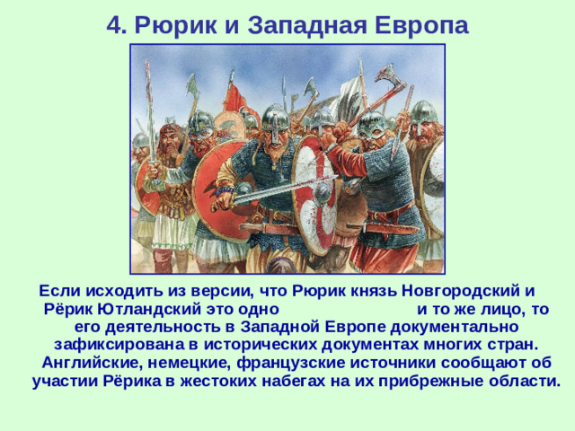 4. Рюрик и Западная Европа Если исходить из версии, что Рюрик князь Новгородский и Рёрик Ютландский это одно и то же лицо, то его деятельность в Западной Европе документально зафиксирована в исторических документах многих стран. Английские, немецкие, французские источники сообщают об участии Рёрика в жестоких набегах на их прибрежные области.