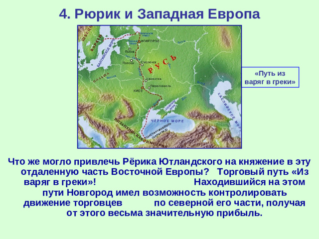 4. Рюрик и Западная Европа «Путь из варяг в греки» Что же могло привлечь Рёрика Ютландского на княжение в эту отдаленную часть Восточной Европы? Торговый путь «Из варяг в греки»! Находившийся на этом пути Новгород имел возможность контролировать движение торговцев по северной его части, получая от этого весьма значительную прибыль.