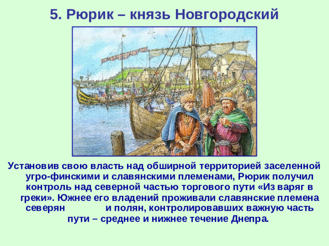 5. Рюрик – князь Новгородский Установив свою власть над обширной территорией заселенной угро-финскими и славянскими племенами, Рюрик получил контроль над северной частью торгового пути «Из варяг в греки». Южнее его владений проживали славянские племена северян и полян, контролировавших важную часть пути – среднее и нижнее течение Днепра.