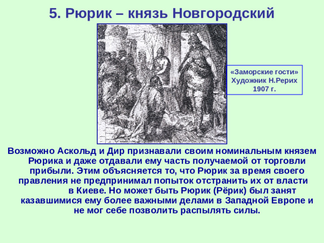 5. Рюрик – князь Новгородский «Заморские гости» Художник Н.Рерих 1907 г. Возможно Аскольд и Дир признавали своим номинальным князем Рюрика и даже отдавали ему часть получаемой от торговли прибыли. Этим объясняется то, что Рюрик за время своего правления не предпринимал попыток отстранить их от власти в Киеве. Но может быть Рюрик (Рёрик) был занят казавшимися ему более важными делами в Западной Европе и не мог себе позволить распылять силы.