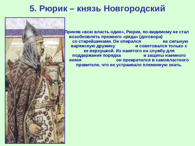 5. Рюрик – князь Новгородский Приняв «всю власть один», Рюрик, по-видимому не стал возобновлять прежнего «ряда» (договора) со старейшинами. Он опирался на сильную варяжскую дружину и советовался только с ее верхушкой. Из нанятого на службу для поддержания порядка и защиты наемного князя он превратился в самовластного правителя, что не устраивало племенную знать.