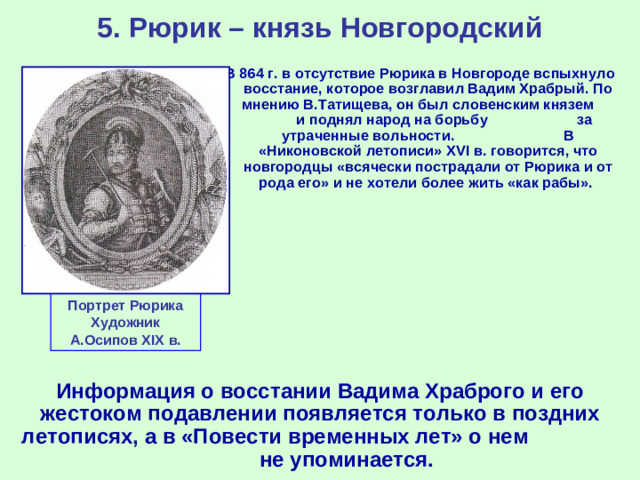 5. Рюрик – князь Новгородский В 864 г. в отсутствие Рюрика в Новгороде вспыхнуло восстание, которое возглавил Вадим Храбрый. По мнению В.Татищева, он был словенским князем и поднял народ на борьбу за утраченные вольности. В «Никоновской летописи» XVI в. говорится, что новгородцы «всячески пострадали от Рюрика и от рода его» и не хотели более жить «как рабы». Портрет Рюрика Художник А.Осипов XIX в. Информация о восстании Вадима Храброго и его жестоком подавлении появляется только в поздних летописях, а в «Повести временных лет» о нем не упоминается.