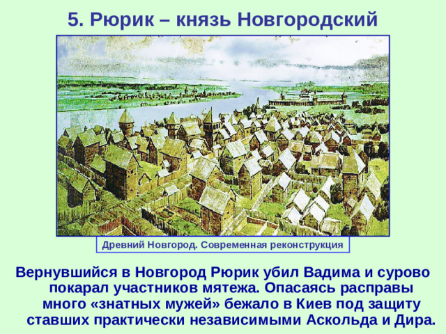 5. Рюрик – князь Новгородский Древний Новгород. Современная реконструкция Вернувшийся в Новгород Рюрик убил Вадима и сурово покарал участников мятежа. Опасаясь расправы много «знатных мужей» бежало в Киев под защиту ставших практически независимыми Аскольда и Дира.