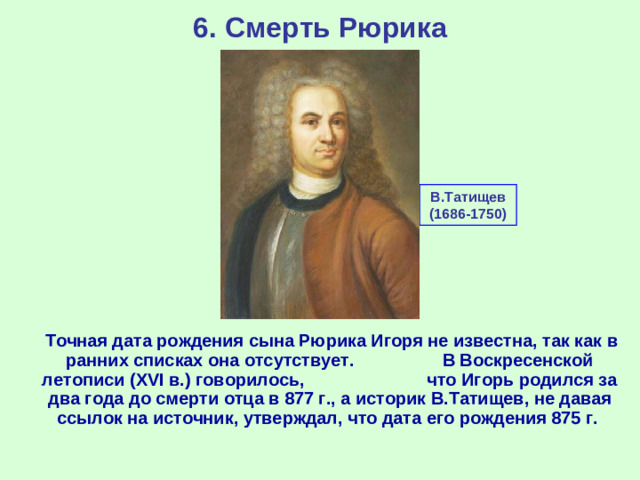 6. Смерть Рюрика В.Татищев (1686-1750)  Точная дата рождения сына Рюрика Игоря не известна, так как в ранних списках она отсутствует. В Воскресенской летописи ( XVI в.) говорилось, что Игорь родился за два года до смерти отца в 877 г., а историк В.Татищев, не давая ссылок на источник, утверждал, что дата его рождения 875 г.