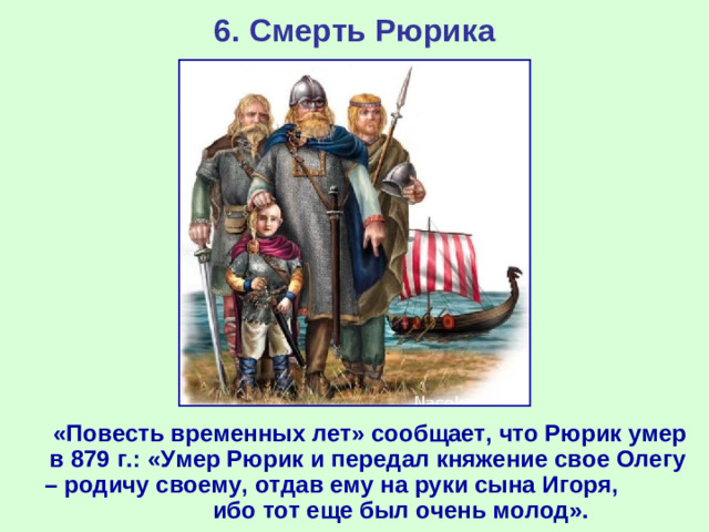 6. Смерть Рюрика  «Повесть временных лет» сообщает, что Рюрик умер в 879 г.: «Умер Рюрик и передал княжение свое Олегу – родичу своему, отдав ему на руки сына Игоря, ибо тот еще был очень молод».