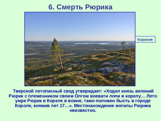 6. Смерть Рюрика Корелия  Тверской летописный свод утверждает: «Ходил князь великий Рюрик с племенником своим Олгом воевати лопи в корелу… Лето умре Рюрик в Кореле в воине, тамо положен бысть в городе Короле, княжив лет 17…». Местонахождение могилы Рюрика неизвестно.