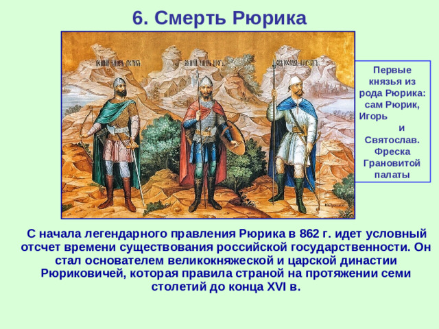 6. Смерть Рюрика Первые князья из рода Рюрика: сам Рюрик, Игорь и Святослав. Фреска Грановитой палаты  С начала легендарного правления Рюрика в 862 г. идет условный отсчет времени существования российской государственности. Он стал основателем великокняжеской и царской династии Рюриковичей, которая правила страной на протяжении семи столетий до конца XVI в.