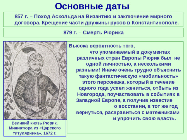 Основные даты 857 г. – Поход Аскольда на Византию и заключение мирного договора. Крещение части дружины русов в Константинополе. 879 г. – Смерть Рюрика Высока вероятность того, что упоминаемый в документах различных стран Европы Рюрик был не одной личностью, а несколькими разными! Иначе очень трудно объяснить такую фантастическую «мобильность» этого персонажа, который в течение одного года успел жениться, отбыть из Новгорода, поучаствовать в событиях в Западной Европе, а получив известие о восстании, в тот же год вернуться, расправиться с мятежниками и упрочить свою власть. Великий князь Рюрик. Миниатюра из «Царского титулярника». 1672 г.