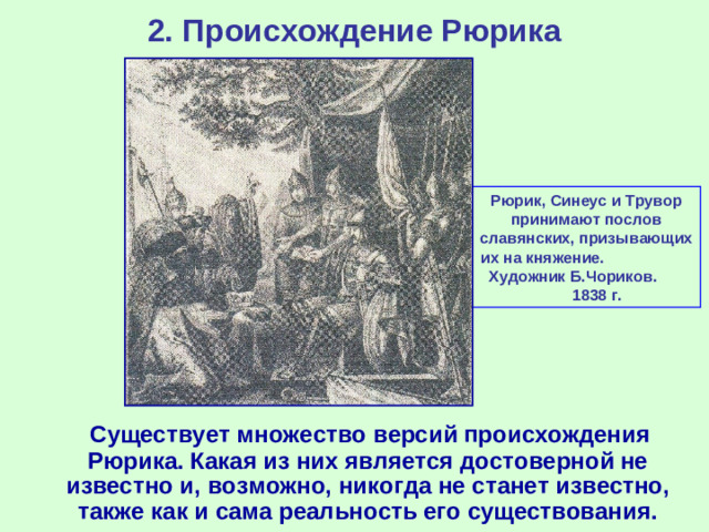 2. Происхождение Рюрика Рюрик, Синеус и Трувор принимают послов славянских, призывающих их на княжение. Художник Б.Чориков. 1838 г.  Существует множество версий происхождения Рюрика. Какая из них является достоверной не известно и, возможно, никогда не станет известно, также как и сама реальность его существования.