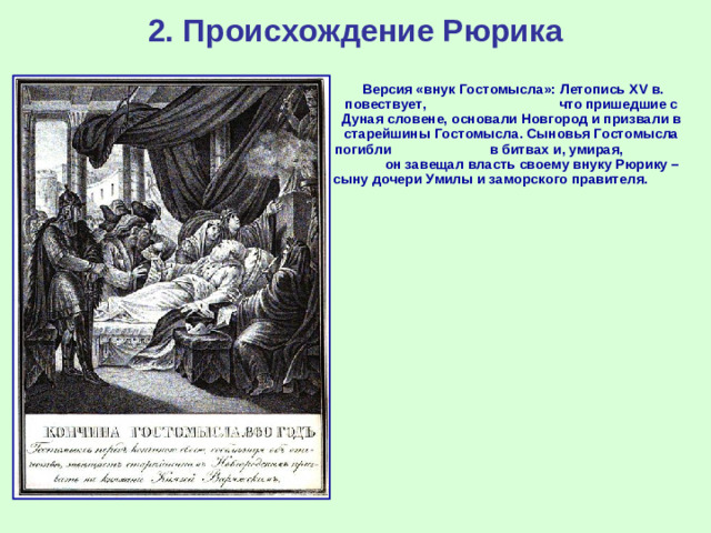 2. Происхождение Рюрика  Версия «внук Гостомысла»: Летопись XV в. повествует, что пришедшие с Дуная словене, основали Новгород и призвали в старейшины Гостомысла. Сыновья Гостомысла погибли в битвах и, умирая, он завещал власть своему внуку Рюрику – сыну дочери Умилы и заморского правителя.