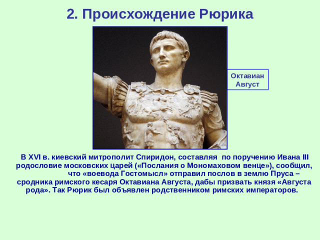 2. Происхождение Рюрика Октавиан Август  В XVI в. киевский митрополит Спиридон, составляя по поручению Ивана III родословие московских царей («Послания о Мономаховом венце»), сообщил, что «воевода Гостомысл» отправил послов в землю Пруса – сродника римского кесаря Октавиана Августа, дабы призвать князя «Августа рода». Так Рюрик был объявлен родственником римских императоров.