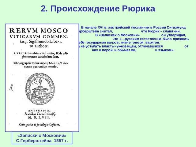 2. Происхождение Рюрика  В начале XVI в. австрийский посланник в России Сигизмунд Герберштейн считал, что Рюрик – славянин. В «Записках о Московии» он утверждал, что «…русским естественно было призвать себе государями вагров, иначе говоря, варягов, а не уступать власть чужеземцам, отличавшихся от них и верой, и обычаями, и языком». «Записки о Московии» С.Герберштейна 1557 г.