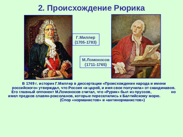 2. Происхождение Рюрика Г.Миллер (1705-1783) М.Ломоносов (1711-1765)  В 1749 г. историк Г.Миллер в диссертации «Происхождение народа и имени российского» утверждал, что Россия «и царей, и имя свое получила» от скандинавов. Его главный оппонент М.Ломоносов считал, что «Рурик» был из пруссов, но имел предков славян-роксоланов, которые переселились к Балтийскому морю. (Спор «норманистов» и «антинорманистов»)