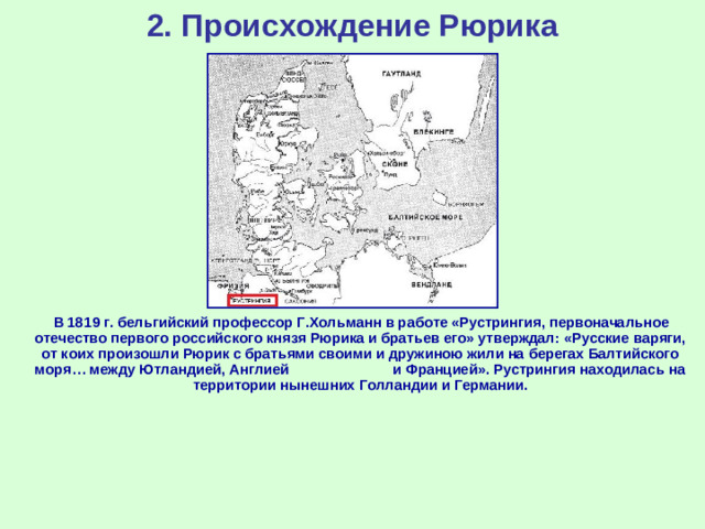 2. Происхождение Рюрика  В 1819 г. бельгийский профессор Г.Хольманн в работе «Рустрингия, первоначальное отечество первого российского князя Рюрика и братьев его» утверждал: «Русские варяги, от коих произошли Рюрик с братьями своими и дружиною жили на берегах Балтийского моря… между Ютландией, Англией и Францией». Рустрингия находилась на территории нынешних Голландии и Германии.