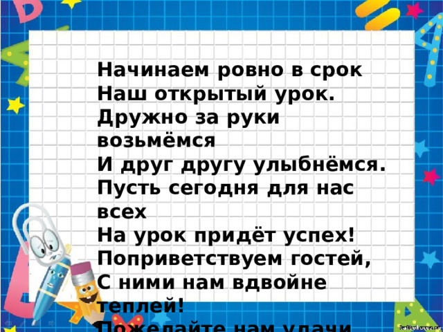 Начинаем ровно в срок Наш открытый урок. Дружно за руки возьмёмся И друг другу улыбнёмся. Пусть сегодня для нас всех На урок придёт успех! Поприветствуем гостей, С ними нам вдвойне теплей! Пожелайте нам удачи, И успешности в придачу!