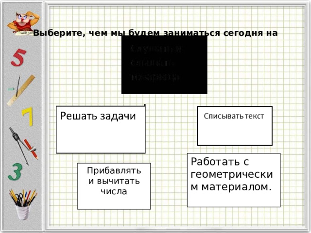 Выберите, чем мы будем заниматься сегодня на уроке?   Работать с геометрическим материалом. Прибавлять  и вычитать числа