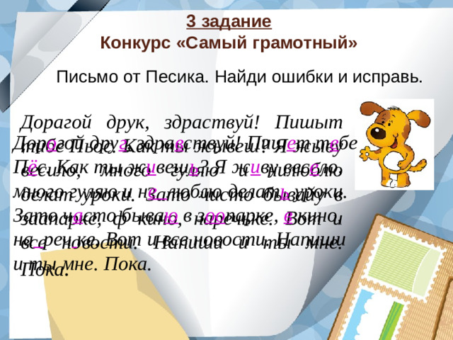 3 задание  Конкурс «Самый грамотный» Письмо от Песика. Найди ошибки и исправь. Дорагой друк, здраствуй! Пишыт тибе Пьос. Как ты жывеш? Я жыву весило, много гуляю и нилюблю делат уроки. Зато чисто бывайу в заапарке, ф кино, наречьке. Вот и все новости. Напиши и ты мне. Пока . Дор о гой дру г , здра в ствуй! Пиш е т т е бе П ё с. Как ты ж и веш ь ? Я ж и ву вес е ло, много гуляю и н е люблю делат ь уроки. Зато ч а сто быва ю в з оо парке, в кино, на  реч  ке. Вот и все новости. Напиши и ты мне. Пока.