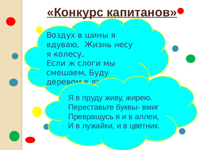 «Конкурс капитанов» Воздух в шины я вдуваю, Жизнь несу я колесу, Если ж слоги мы смешаем, Буду деревом в лесу. Я в пруду живу, жирею. Переставьте буквы- вмиг Превращусь я и в аллеи, И в лужайки, и в цветник.