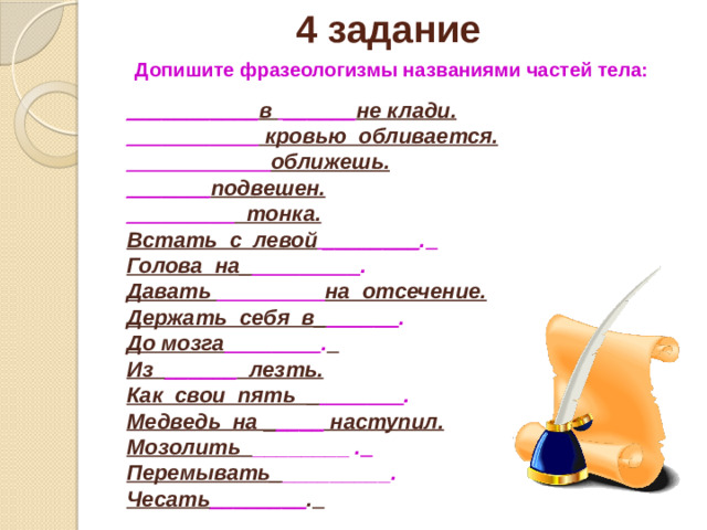 4 задание Допишите фразеологизмы названиями частей тела: ___________ в ______ не клади. ___________ кровью обливается. ____________ оближешь. _______ подвешен. _________ тонка. Встать с левой ________ .  Голова на_ _________ . Давать _________ на отсечение. Держать себя в_ ______ . До мозга ________ .  Из ______ лезть. Как свои пять _ _______ . Медведь на _ ____ наступил. Мозолить ________ .  Перемывать_ _________. Чесать ________ .