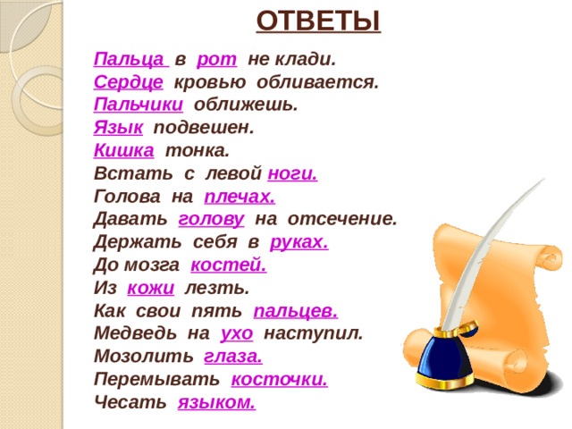 ОТВЕТЫ Пальца в рот  не клади. Сердце кровью обливается. Пальчики оближешь. Язык подвешен. Кишка тонка. Встать с левой ноги. Голова на плечах. Давать голову  на отсечение. Держать себя в руках. До мозга костей. Из кожи лезть. Как свои пять пальцев. Медведь на ухо наступил. Мозолить глаза. Перемывать косточки. Чесать языком.