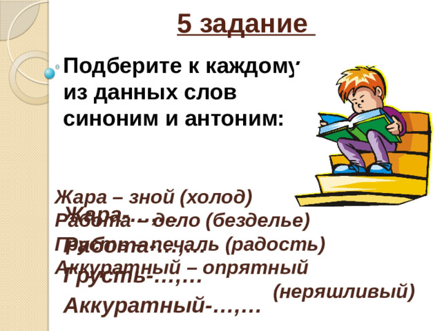 5 задание Подберите к каждому из данных слов синоним и антоним:   Жара-…,… Работа-…,… Грусть-…,… Аккуратный-…,… Жара – зной (холод) Работа – дело (безделье) Грусть – печаль (радость) Аккуратный – опрятный  (неряшливый)