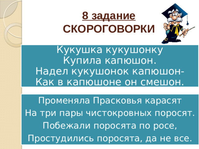 8 задание  СКОРОГОВОРКИ Кукушка кукушонку  Купила капюшон.  Надел кукушонок капюшон-  Как в капюшоне он смешон. Променяла Прасковья карасят На три пары чистокровных поросят. Побежали поросята по росе, Простудились поросята, да не все.