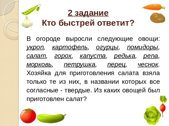 2 задание  Кто быстрей ответит?  В огороде выросли следующие овощи: укроп , картофель , огурцы , помидоры , салат , горох , капуста , редька , репа , морковь , петрушка , перец , чеснок . Хозяйка для приготовления салата взяла только те из них, в названии которых все согласные - твердые. Из каких овощей был приготовлен салат?