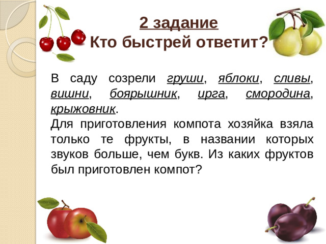 2 задание  Кто быстрей ответит? В саду созрели груши , яблоки , сливы , вишни , боярышник , ирга , смородина , крыжовник . Для приготовления компота хозяйка взяла только те фрукты, в названии которых звуков больше, чем букв. Из каких фруктов был приготовлен компот?