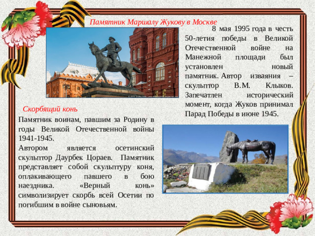 Памятник Маршалу Жукову в Москве    8 мая 1995 года в честь 50-летия победы в Великой Отечественной войне на Манежной площади был установлен новый памятник. Автор изваяния – скульптор В.М. Клыков. Запечатлен исторический момент, когда Жуков принимал Парад Победы в июне 1945. Скорбящий конь Памятник воинам, павшим за Родину в годы Великой Отечественной войны 1941-1945. Автором является осетинский скульптор Даурбек Цораев.  Памятник представляет собой скульптуру коня, оплакивающего павшего в бою наездника. «Верный конь» символизирует скорбь всей Осетии по погибшим в войне сыновьям.