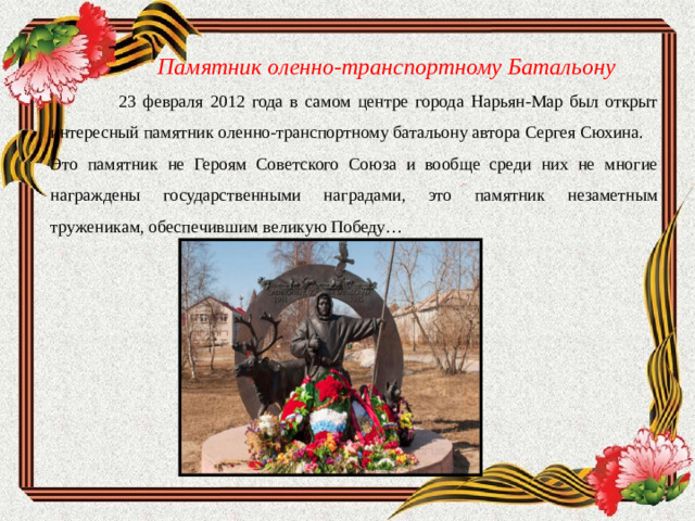 Памятник оленно-транспортному  Батальону  23 февраля 2012 года в самом центре города Нарьян-Мар был открыт интересный памятник оленно-транспортному батальону автора Сергея Сюхина. Это памятник не Героям Советского Союза и вообще среди них не многие награждены государственными наградами, это памятник незаметным труженикам, обеспечившим великую Победу…