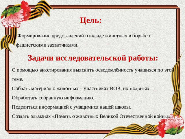 Цель:  Формирование представлений о вкладе животных в борьбе с фашистскими захватчиками.  Задачи исследовательской работы: С помощью анкетирования выяснить осведомлённость учащихся по этой теме. Собрать материал о животных – участниках ВОВ, их подвигах. Обработать собранную информацию. Поделиться информацией с учащимися нашей школы. Создать альманах «Память о животных Великой Отечественной войны».