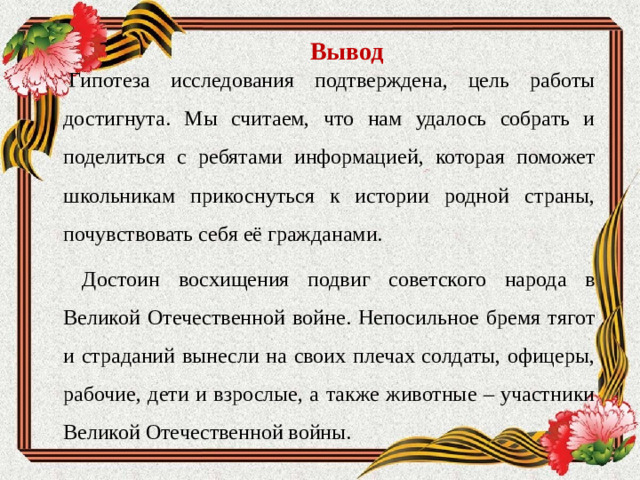 Вывод   Гипотеза исследования подтверждена, цель работы достигнута. Мы считаем, что нам удалось собрать и поделиться с ребятами информацией, которая поможет школьникам прикоснуться к истории родной страны, почувствовать себя её гражданами.  Достоин восхищения подвиг советского народа в Великой Отечественной войне. Непосильное бремя тягот и страданий вынесли на своих плечах солдаты, офицеры, рабочие, дети и взрослые, а также животные – участники Великой Отечественной войны.