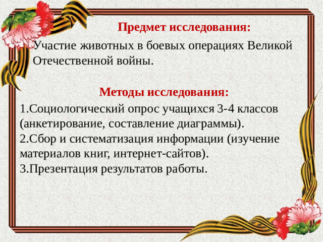 Предмет исследования: Участие животных в боевых операциях Великой Отечественной войны.  Методы исследования: 1.Социологический опрос учащихся 3-4 классов (анкетирование, составление диаграммы). 2.Сбор и систематизация информации (изучение материалов книг, интернет-сайтов). 3.Презентация результатов работы.