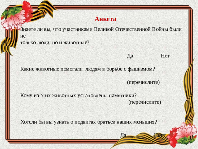 Анкета   Знаете ли вы, что участниками Великой Отечественной Войны были не только люди, но и животные?  Да Нет   Какие животные помогали людям в борьбе с фашизмом?    (перечислите) Кому из этих животных установлены памятники?  (перечислите)     Хотели бы вы узнать о подвигах братьев наших меньших?  Да Нет                        