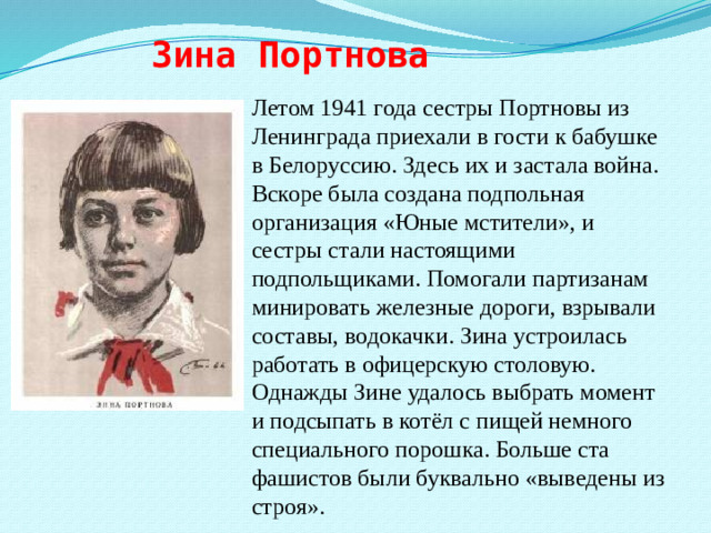 Зина Портнова Летом 1941 года сестры Портновы из Ленинграда приехали в гости к бабушке в Белоруссию. Здесь их и застала война. Вскоре была создана подпольная организация «Юные мстители», и сестры стали настоящими подпольщиками. Помогали партизанам минировать железные дороги, взрывали составы, водокачки. Зина устроилась работать в офицерскую столовую. Однажды Зине удалось выбрать момент и подсыпать в котёл с пищей немного специального порошка. Больше ста фашистов были буквально «выведены из строя».