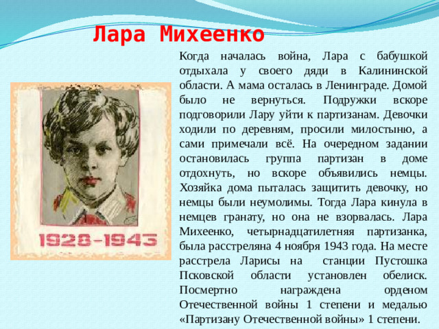 Лара Михеенко Когда началась война, Лара с бабушкой отдыхала у своего дяди в Калининской области. А мама осталась в Ленинграде. Домой было не вернуться. Подружки вскоре подговорили Лару уйти к партизанам. Девочки ходили по деревням, просили милостыню, а сами примечали всё. На очередном задании остановилась группа партизан в доме отдохнуть, но вскоре объявились немцы. Хозяйка дома пыталась защитить девочку, но немцы были неумолимы. Тогда Лара кинула в немцев гранату, но она не взорвалась. Лара Михеенко, четырнадцатилетняя партизанка, была расстреляна 4 ноября 1943 года. На месте расстрела Ларисы на станции Пустошка Псковской области установлен обелиск. Посмертно награждена орденом Отечественной войны 1 степени и медалью «Партизану Отечественной войны» 1 степени.