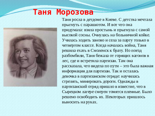 Таня Морозова Таня росла в детдоме в Киеве. С детства мечтала прыгнуть с парашютом. И вот что она придумала: взяла простынь и прыгнула с самой высокой сосны. Очнулась на больничной койке. Училась ходить заново и села за парту только в четвертом классе. Когда началась война, Таня решила ехать в Смоленск к брату. Но поезд разбомбили, Таня бежала от горящих вагонов в лес, где и встретила партизан. Там она рассказала, что видела по пути – это была важная информация для партизан. Так и осталась девочка в партизанском отряде: научилась стрелять, минировать дороги. Однажды в партизанский отряд пришло в известие, что в Сырецком лагере смерти томятся пленные. Было решено освободить их. Некоторых пришлось выносить на руках.