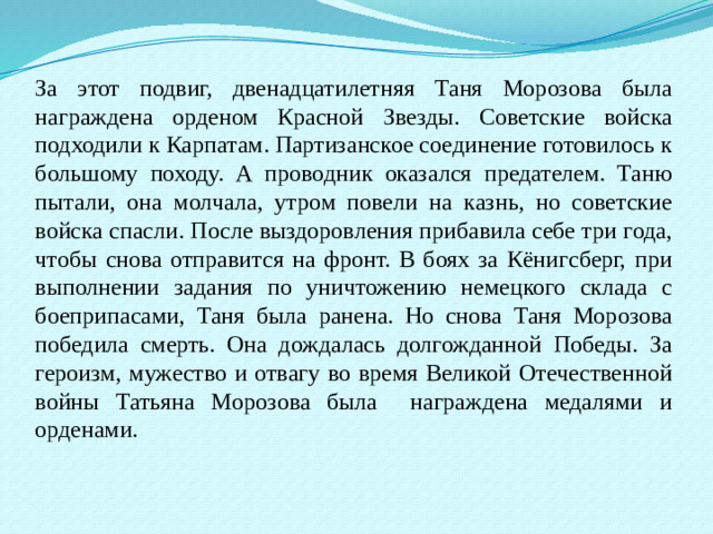 За этот подвиг, двенадцатилетняя Таня Морозова была награждена орденом Красной Звезды. Советские войска подходили к Карпатам. Партизанское соединение готовилось к большому походу. А проводник оказался предателем. Таню пытали, она молчала, утром повели на казнь, но советские войска спасли. После выздоровления прибавила себе три года, чтобы снова отправится на фронт. В боях за Кёнигсберг, при выполнении задания по уничтожению немецкого склада с боеприпасами, Таня была ранена. Но снова Таня Морозова победила смерть. Она дождалась долгожданной Победы. За героизм, мужество и отвагу во время Великой Отечественной войны Татьяна Морозова была награждена медалями и орденами.