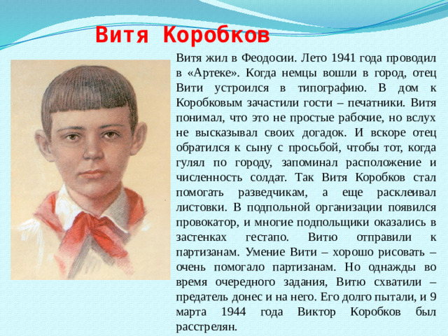 Витя Коробков Витя жил в Феодосии. Лето 1941 года проводил в «Артеке». Когда немцы вошли в город, отец Вити устроился в типографию. В дом к Коробковым зачастили гости – печатники. Витя понимал, что это не простые рабочие, но вслух не высказывал своих догадок. И вскоре отец обратился к сыну с просьбой, чтобы тот, когда гулял по городу, запоминал расположение и численность солдат. Так Витя Коробков стал помогать разведчикам, а еще расклеивал листовки. В подпольной организации появился провокатор, и многие подпольщики оказались в застенках гестапо. Витю отправили к партизанам. Умение Вити – хорошо рисовать – очень помогало партизанам. Но однажды во время очередного задания, Витю схватили – предатель донес и на него. Его долго пытали, и 9 марта 1944 года Виктор Коробков был расстрелян.