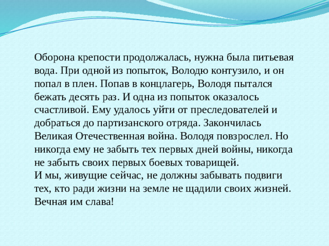 Оборона крепости продолжалась, нужна была питьевая вода. При одной из попыток, Володю контузило, и он попал в плен. Попав в концлагерь, Володя пытался бежать десять раз. И одна из попыток оказалось счастливой. Ему удалось уйти от преследователей и добраться до партизанского отряда. Закончилась Великая Отечественная война. Володя повзрослел. Но никогда ему не забыть тех первых дней войны, никогда не забыть своих первых боевых товарищей. И мы, живущие сейчас, не должны забывать подвиги тех, кто ради жизни на земле не щадили своих жизней. Вечная им слава!