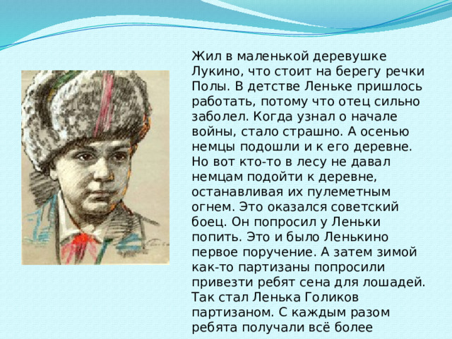 Жил в маленькой деревушке Лукино, что стоит на берегу речки Полы. В детстве Леньке пришлось работать, потому что отец сильно заболел. Когда узнал о начале войны, стало страшно. А осенью немцы подошли и к его деревне. Но вот кто-то в лесу не давал немцам подойти к деревне, останавливая их пулеметным огнем. Это оказался советский боец. Он попросил у Леньки попить. Это и было Ленькино первое поручение. А затем зимой как-то партизаны попросили привезти ребят сена для лошадей. Так стал Ленька Голиков партизаном. С каждым разом ребята получали всё более сложные задания: минировали дороги, взрывали поезда с военной техникой.