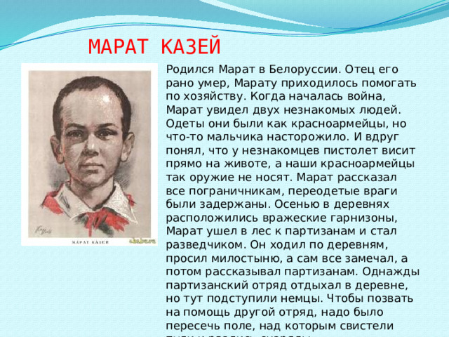 МАРАТ  КАЗЕЙ Родился Марат в Белоруссии. Отец его рано умер, Марату приходилось помогать по хозяйству. Когда началась война, Марат увидел двух незнакомых людей. Одеты они были как красноармейцы, но что-то мальчика насторожило. И вдруг понял, что у незнакомцев пистолет висит прямо на животе, а наши красноармейцы так оружие не носят. Марат рассказал все пограничникам, переодетые враги были задержаны. Осенью в деревнях расположились вражеские гарнизоны, Марат ушел в лес к партизанам и стал разведчиком. Он ходил по деревням, просил милостыню, а сам все замечал, а потом рассказывал партизанам. Однажды партизанский отряд отдыхал в деревне, но тут подступили немцы. Чтобы позвать на помощь другой отряд, надо было пересечь поле, над которым свистели пули и рвались снаряды.