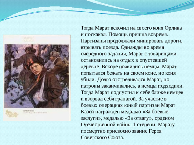 Тогда Марат вскочил на своего коня Орлика и поскакал. Помощь пришла вовремя. Партизаны продолжали минировать дороги, взрывать поезда. Однажды во время очередного задания, Марат с товарищами остановились на отдых в опустевшей деревне. Вскоре появились немцы. Марат попытался бежать на своем коне, но коня убили. Долго отстреливался Марат, но патроны заканчивались, а немцы подходили. Тогда Марат подпустил к себе ближе немцев и взорвал себя гранатой. За участие в боевых операциях юный партизан Марат Казей награжден медалью «За боевые заслуги», медалью «За отвагу», орденом Отечественной войны 1 степени. Марату посмертно присвоено звание Героя Советского Союза.