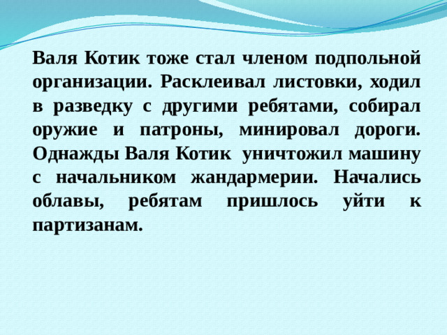 Валя Котик тоже стал членом подпольной организации. Расклеивал листовки, ходил в разведку с другими ребятами, собирал оружие и патроны, минировал дороги. Однажды Валя Котик уничтожил машину с начальником жандармерии. Начались облавы, ребятам пришлось уйти к партизанам.